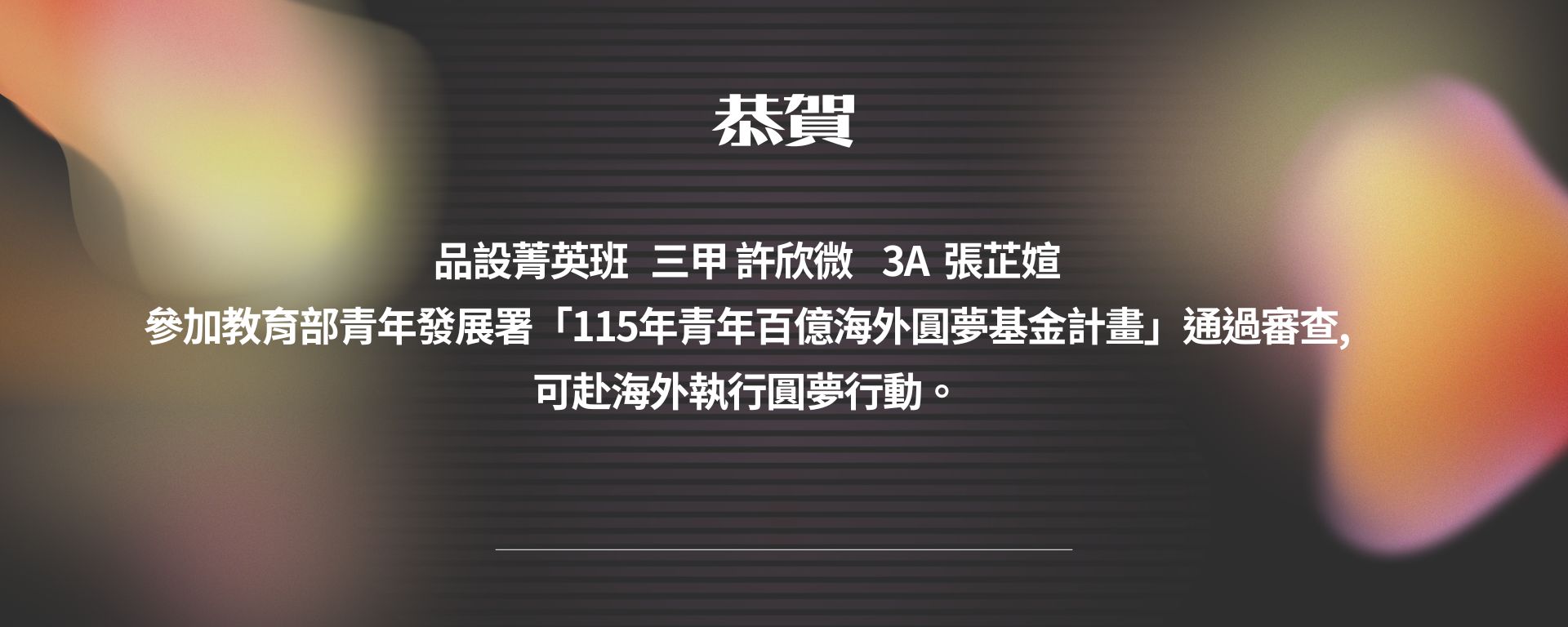 品設菁英班   三甲 許欣微    3A  張芷媗  參加教育部青年發展署「115年青年百億海外圓夢基金計畫」通過審查, 可赴海外執行圓夢行動。